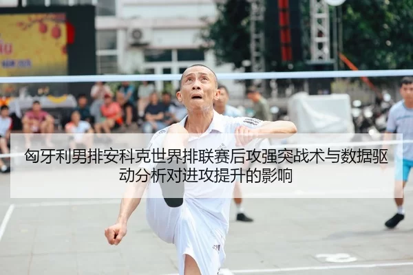 匈牙利男排安科克世界排联赛后攻强突战术与数据驱动分析对进攻提升的影响